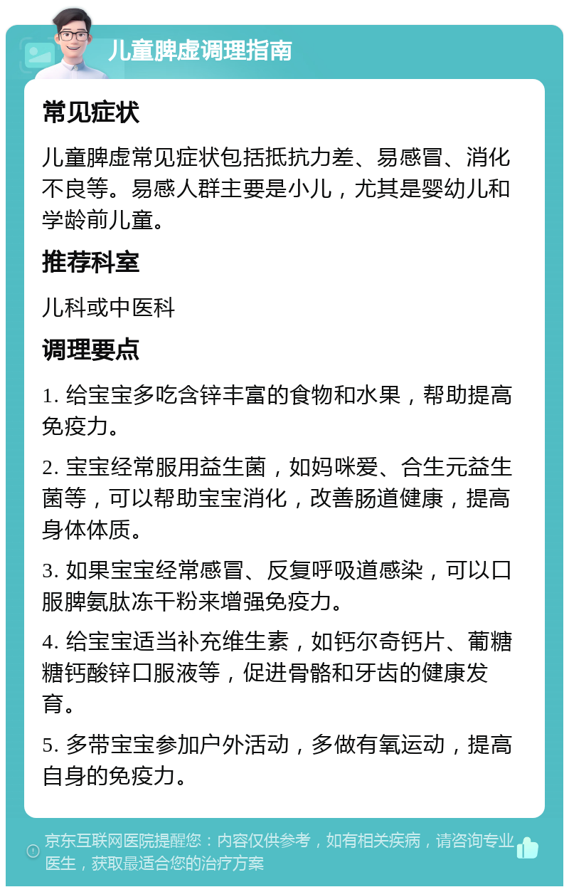 儿童脾虚调理指南 常见症状 儿童脾虚常见症状包括抵抗力差、易感冒、消化不良等。易感人群主要是小儿，尤其是婴幼儿和学龄前儿童。 推荐科室 儿科或中医科 调理要点 1. 给宝宝多吃含锌丰富的食物和水果，帮助提高免疫力。 2. 宝宝经常服用益生菌，如妈咪爱、合生元益生菌等，可以帮助宝宝消化，改善肠道健康，提高身体体质。 3. 如果宝宝经常感冒、反复呼吸道感染，可以口服脾氨肽冻干粉来增强免疫力。 4. 给宝宝适当补充维生素，如钙尔奇钙片、葡糖糖钙酸锌口服液等，促进骨骼和牙齿的健康发育。 5. 多带宝宝参加户外活动，多做有氧运动，提高自身的免疫力。