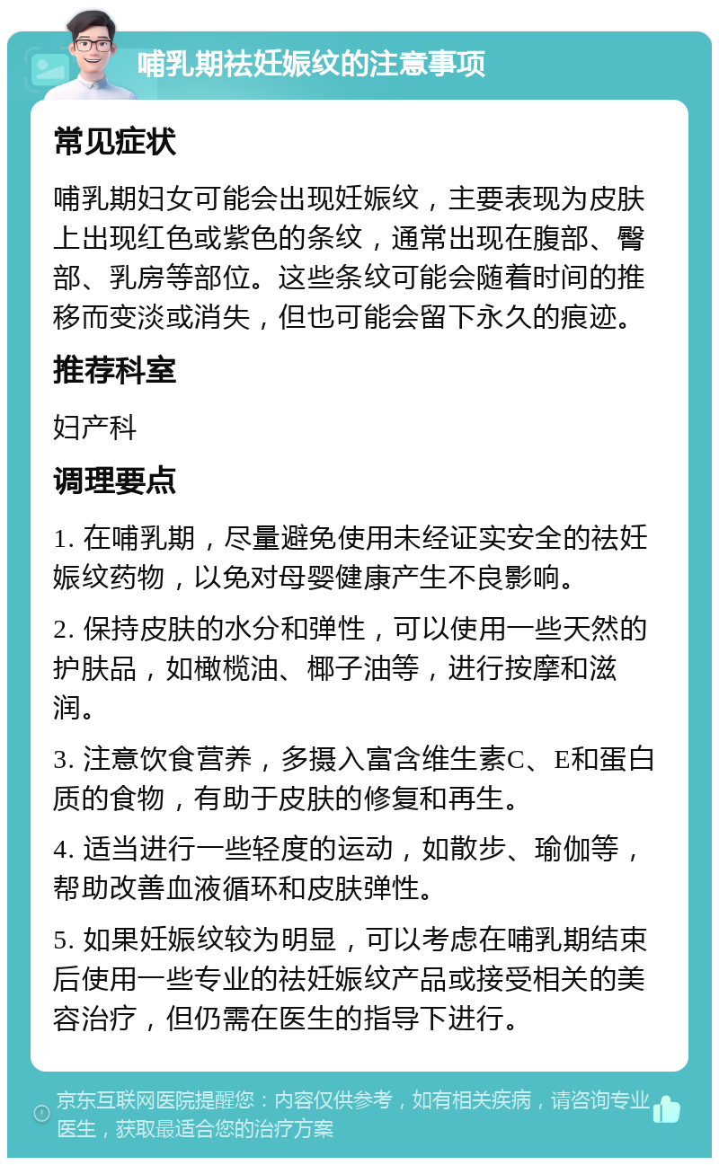 哺乳期祛妊娠纹的注意事项 常见症状 哺乳期妇女可能会出现妊娠纹，主要表现为皮肤上出现红色或紫色的条纹，通常出现在腹部、臀部、乳房等部位。这些条纹可能会随着时间的推移而变淡或消失，但也可能会留下永久的痕迹。 推荐科室 妇产科 调理要点 1. 在哺乳期，尽量避免使用未经证实安全的祛妊娠纹药物，以免对母婴健康产生不良影响。 2. 保持皮肤的水分和弹性，可以使用一些天然的护肤品，如橄榄油、椰子油等，进行按摩和滋润。 3. 注意饮食营养，多摄入富含维生素C、E和蛋白质的食物，有助于皮肤的修复和再生。 4. 适当进行一些轻度的运动，如散步、瑜伽等，帮助改善血液循环和皮肤弹性。 5. 如果妊娠纹较为明显，可以考虑在哺乳期结束后使用一些专业的祛妊娠纹产品或接受相关的美容治疗，但仍需在医生的指导下进行。