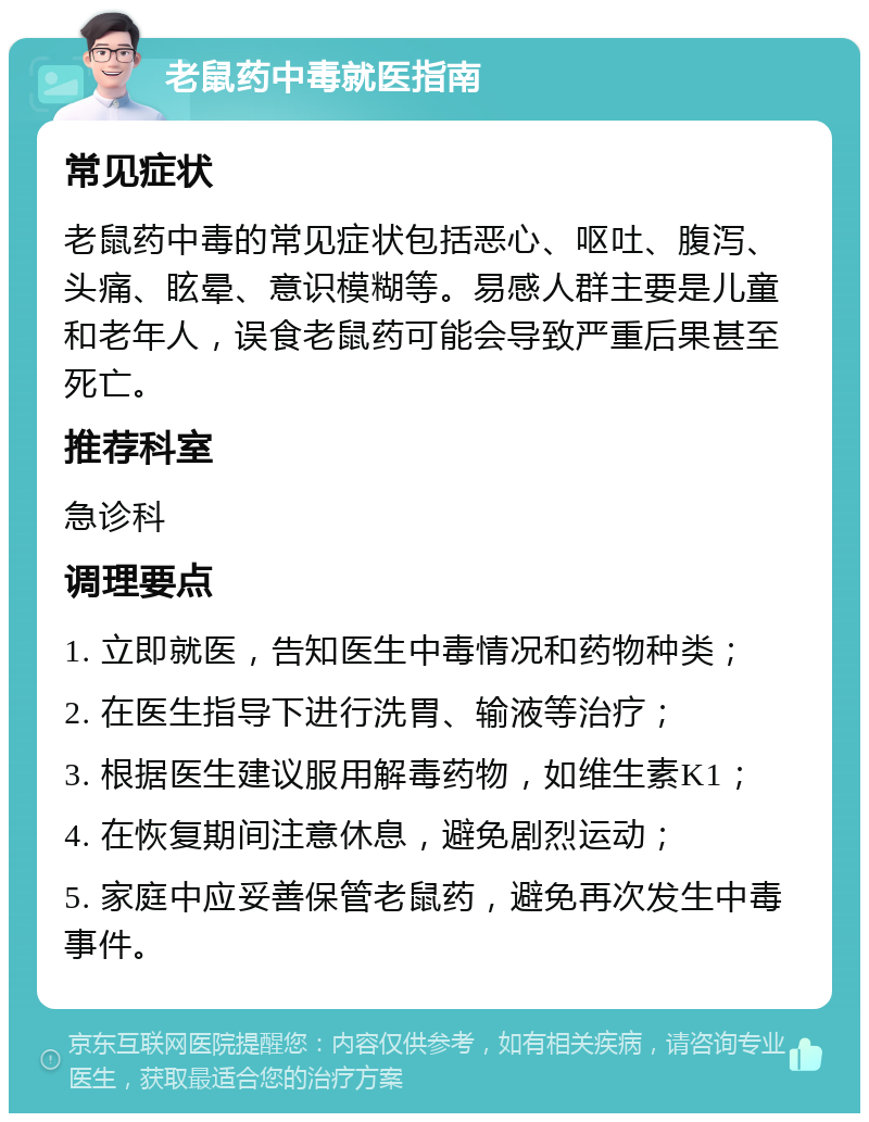 老鼠药中毒就医指南 常见症状 老鼠药中毒的常见症状包括恶心、呕吐、腹泻、头痛、眩晕、意识模糊等。易感人群主要是儿童和老年人，误食老鼠药可能会导致严重后果甚至死亡。 推荐科室 急诊科 调理要点 1. 立即就医，告知医生中毒情况和药物种类； 2. 在医生指导下进行洗胃、输液等治疗； 3. 根据医生建议服用解毒药物，如维生素K1； 4. 在恢复期间注意休息，避免剧烈运动； 5. 家庭中应妥善保管老鼠药，避免再次发生中毒事件。