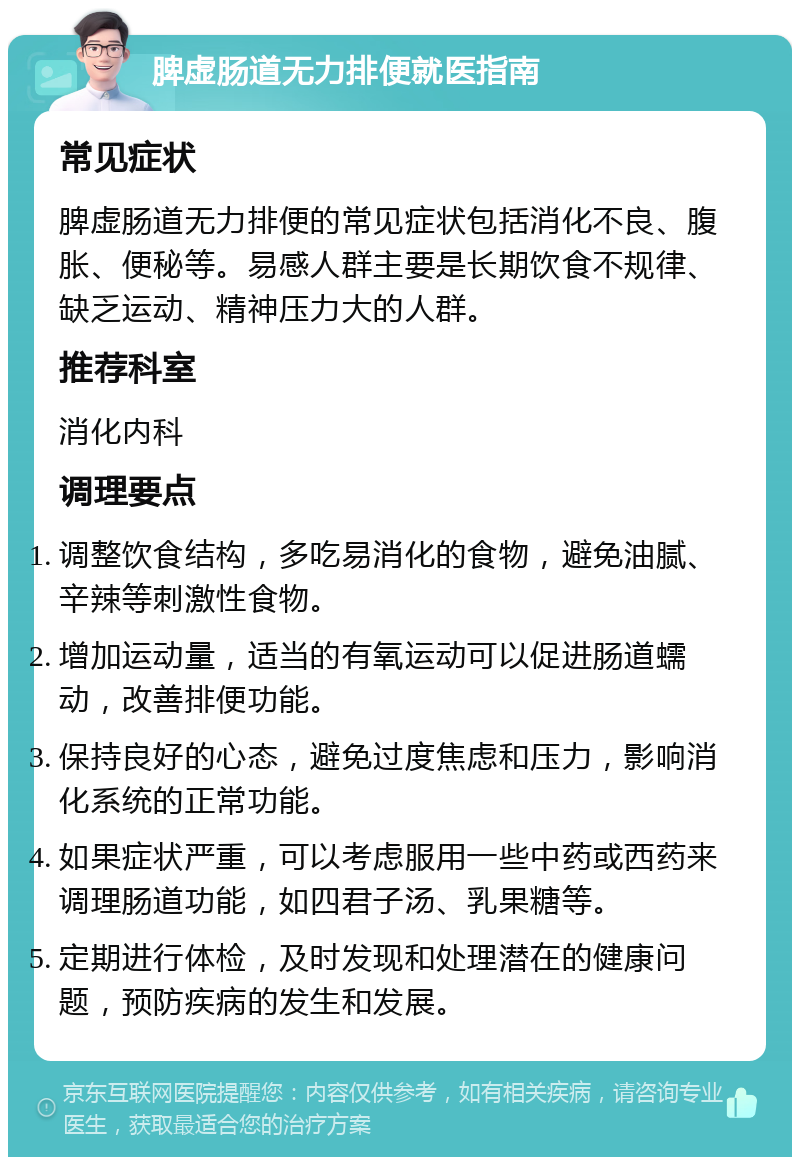 脾虚肠道无力排便就医指南 常见症状 脾虚肠道无力排便的常见症状包括消化不良、腹胀、便秘等。易感人群主要是长期饮食不规律、缺乏运动、精神压力大的人群。 推荐科室 消化内科 调理要点 调整饮食结构，多吃易消化的食物，避免油腻、辛辣等刺激性食物。 增加运动量，适当的有氧运动可以促进肠道蠕动，改善排便功能。 保持良好的心态，避免过度焦虑和压力，影响消化系统的正常功能。 如果症状严重，可以考虑服用一些中药或西药来调理肠道功能，如四君子汤、乳果糖等。 定期进行体检，及时发现和处理潜在的健康问题，预防疾病的发生和发展。