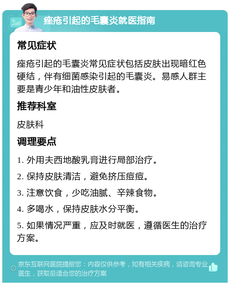 痤疮引起的毛囊炎就医指南 常见症状 痤疮引起的毛囊炎常见症状包括皮肤出现暗红色硬结，伴有细菌感染引起的毛囊炎。易感人群主要是青少年和油性皮肤者。 推荐科室 皮肤科 调理要点 1. 外用夫西地酸乳膏进行局部治疗。 2. 保持皮肤清洁，避免挤压痘痘。 3. 注意饮食，少吃油腻、辛辣食物。 4. 多喝水，保持皮肤水分平衡。 5. 如果情况严重，应及时就医，遵循医生的治疗方案。