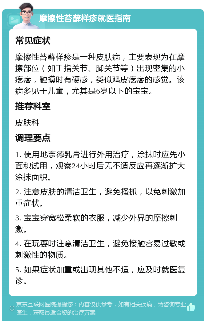 摩擦性苔藓样疹就医指南 常见症状 摩擦性苔藓样疹是一种皮肤病，主要表现为在摩擦部位（如手指关节、脚关节等）出现密集的小疙瘩，触摸时有硬感，类似鸡皮疙瘩的感觉。该病多见于儿童，尤其是6岁以下的宝宝。 推荐科室 皮肤科 调理要点 1. 使用地奈德乳膏进行外用治疗，涂抹时应先小面积试用，观察24小时后无不适反应再逐渐扩大涂抹面积。 2. 注意皮肤的清洁卫生，避免搔抓，以免刺激加重症状。 3. 宝宝穿宽松柔软的衣服，减少外界的摩擦刺激。 4. 在玩耍时注意清洁卫生，避免接触容易过敏或刺激性的物质。 5. 如果症状加重或出现其他不适，应及时就医复诊。