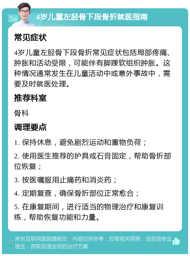 4岁儿童左胫骨下段骨折就医指南 常见症状 4岁儿童左胫骨下段骨折常见症状包括局部疼痛、肿胀和活动受限，可能伴有脚踝软组织肿胀。这种情况通常发生在儿童活动中或意外事故中，需要及时就医处理。 推荐科室 骨科 调理要点 1. 保持休息，避免剧烈运动和重物负荷； 2. 使用医生推荐的护具或石膏固定，帮助骨折部位恢复； 3. 按医嘱服用止痛药和消炎药； 4. 定期复查，确保骨折部位正常愈合； 5. 在康复期间，进行适当的物理治疗和康复训练，帮助恢复功能和力量。