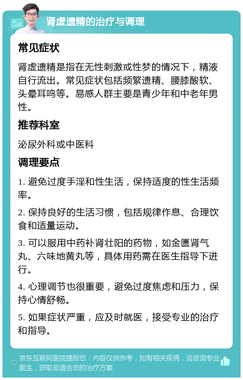 肾虚遗精的治疗与调理 常见症状 肾虚遗精是指在无性刺激或性梦的情况下，精液自行流出。常见症状包括频繁遗精、腰膝酸软、头晕耳鸣等。易感人群主要是青少年和中老年男性。 推荐科室 泌尿外科或中医科 调理要点 1. 避免过度手淫和性生活，保持适度的性生活频率。 2. 保持良好的生活习惯，包括规律作息、合理饮食和适量运动。 3. 可以服用中药补肾壮阳的药物，如金匮肾气丸、六味地黄丸等，具体用药需在医生指导下进行。 4. 心理调节也很重要，避免过度焦虑和压力，保持心情舒畅。 5. 如果症状严重，应及时就医，接受专业的治疗和指导。