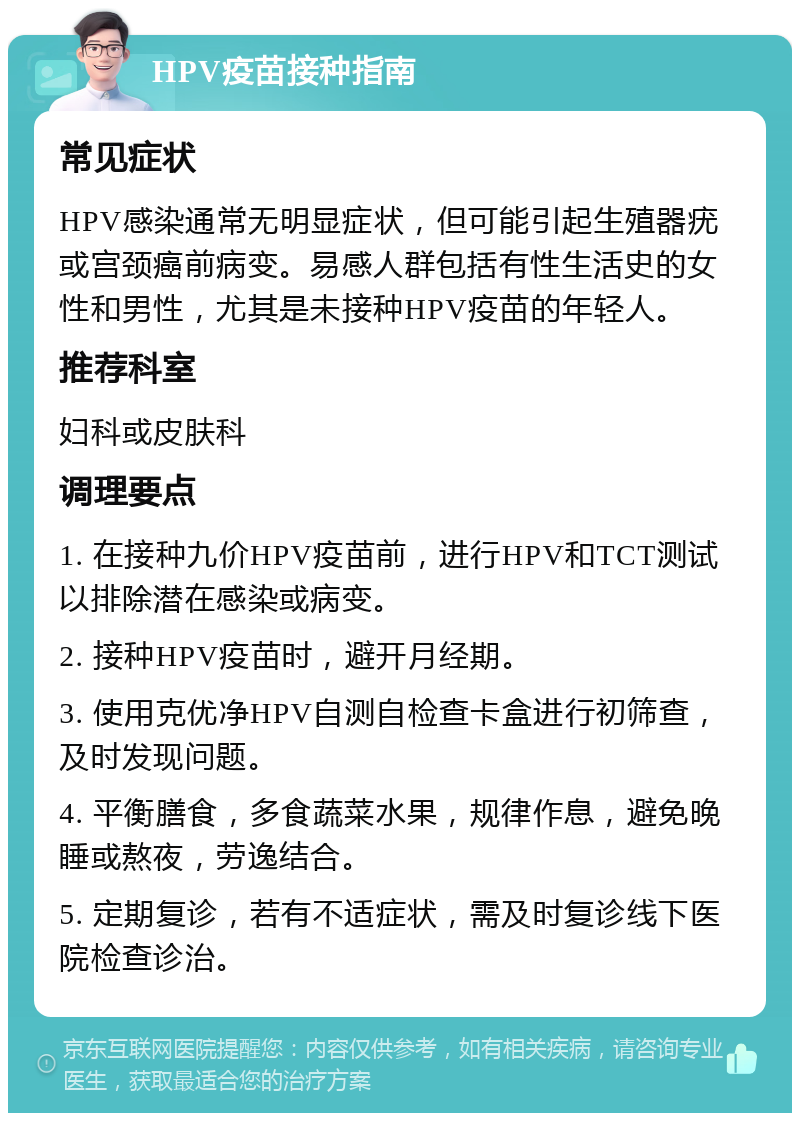 HPV疫苗接种指南 常见症状 HPV感染通常无明显症状，但可能引起生殖器疣或宫颈癌前病变。易感人群包括有性生活史的女性和男性，尤其是未接种HPV疫苗的年轻人。 推荐科室 妇科或皮肤科 调理要点 1. 在接种九价HPV疫苗前，进行HPV和TCT测试以排除潜在感染或病变。 2. 接种HPV疫苗时，避开月经期。 3. 使用克优净HPV自测自检查卡盒进行初筛查，及时发现问题。 4. 平衡膳食，多食蔬菜水果，规律作息，避免晚睡或熬夜，劳逸结合。 5. 定期复诊，若有不适症状，需及时复诊线下医院检查诊治。