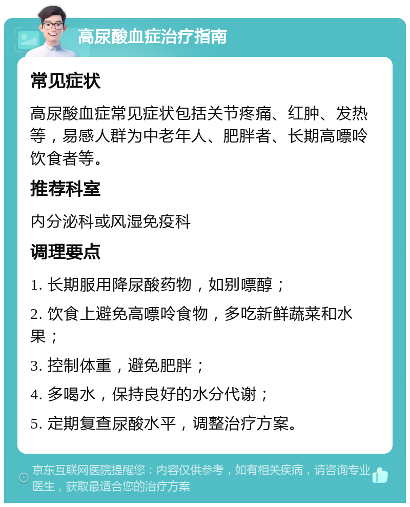 高尿酸血症治疗指南 常见症状 高尿酸血症常见症状包括关节疼痛、红肿、发热等，易感人群为中老年人、肥胖者、长期高嘌呤饮食者等。 推荐科室 内分泌科或风湿免疫科 调理要点 1. 长期服用降尿酸药物，如别嘌醇； 2. 饮食上避免高嘌呤食物，多吃新鲜蔬菜和水果； 3. 控制体重，避免肥胖； 4. 多喝水，保持良好的水分代谢； 5. 定期复查尿酸水平，调整治疗方案。