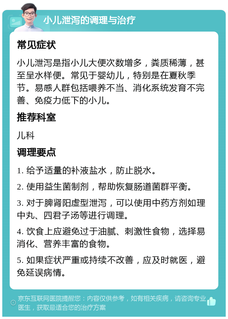 小儿泄泻的调理与治疗 常见症状 小儿泄泻是指小儿大便次数增多，粪质稀薄，甚至呈水样便。常见于婴幼儿，特别是在夏秋季节。易感人群包括喂养不当、消化系统发育不完善、免疫力低下的小儿。 推荐科室 儿科 调理要点 1. 给予适量的补液盐水，防止脱水。 2. 使用益生菌制剂，帮助恢复肠道菌群平衡。 3. 对于脾肾阳虚型泄泻，可以使用中药方剂如理中丸、四君子汤等进行调理。 4. 饮食上应避免过于油腻、刺激性食物，选择易消化、营养丰富的食物。 5. 如果症状严重或持续不改善，应及时就医，避免延误病情。