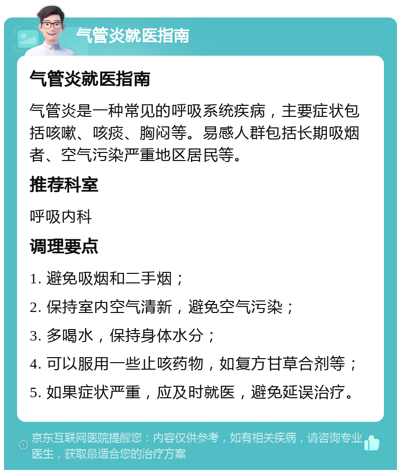 气管炎就医指南 气管炎就医指南 气管炎是一种常见的呼吸系统疾病，主要症状包括咳嗽、咳痰、胸闷等。易感人群包括长期吸烟者、空气污染严重地区居民等。 推荐科室 呼吸内科 调理要点 1. 避免吸烟和二手烟； 2. 保持室内空气清新，避免空气污染； 3. 多喝水，保持身体水分； 4. 可以服用一些止咳药物，如复方甘草合剂等； 5. 如果症状严重，应及时就医，避免延误治疗。