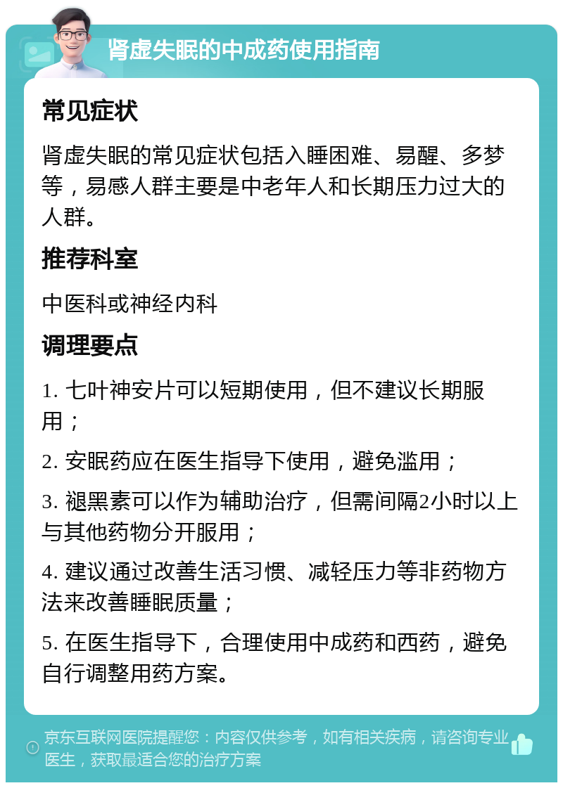 肾虚失眠的中成药使用指南 常见症状 肾虚失眠的常见症状包括入睡困难、易醒、多梦等，易感人群主要是中老年人和长期压力过大的人群。 推荐科室 中医科或神经内科 调理要点 1. 七叶神安片可以短期使用，但不建议长期服用； 2. 安眠药应在医生指导下使用，避免滥用； 3. 褪黑素可以作为辅助治疗，但需间隔2小时以上与其他药物分开服用； 4. 建议通过改善生活习惯、减轻压力等非药物方法来改善睡眠质量； 5. 在医生指导下，合理使用中成药和西药，避免自行调整用药方案。