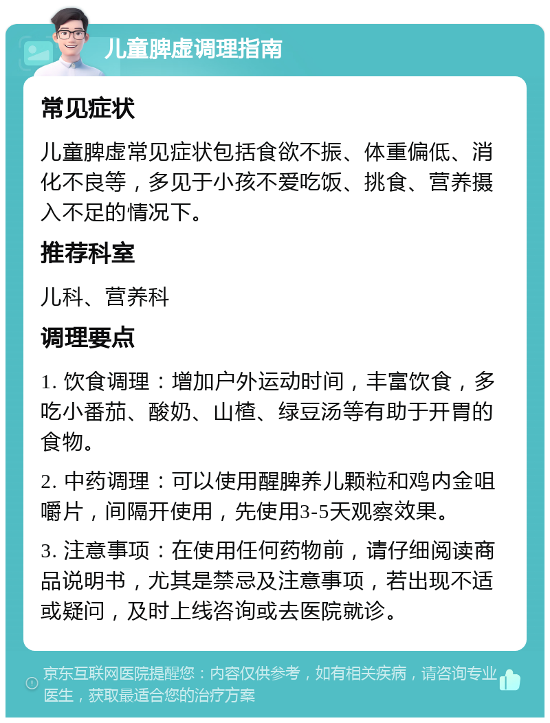 儿童脾虚调理指南 常见症状 儿童脾虚常见症状包括食欲不振、体重偏低、消化不良等，多见于小孩不爱吃饭、挑食、营养摄入不足的情况下。 推荐科室 儿科、营养科 调理要点 1. 饮食调理：增加户外运动时间，丰富饮食，多吃小番茄、酸奶、山楂、绿豆汤等有助于开胃的食物。 2. 中药调理：可以使用醒脾养儿颗粒和鸡内金咀嚼片，间隔开使用，先使用3-5天观察效果。 3. 注意事项：在使用任何药物前，请仔细阅读商品说明书，尤其是禁忌及注意事项，若出现不适或疑问，及时上线咨询或去医院就诊。