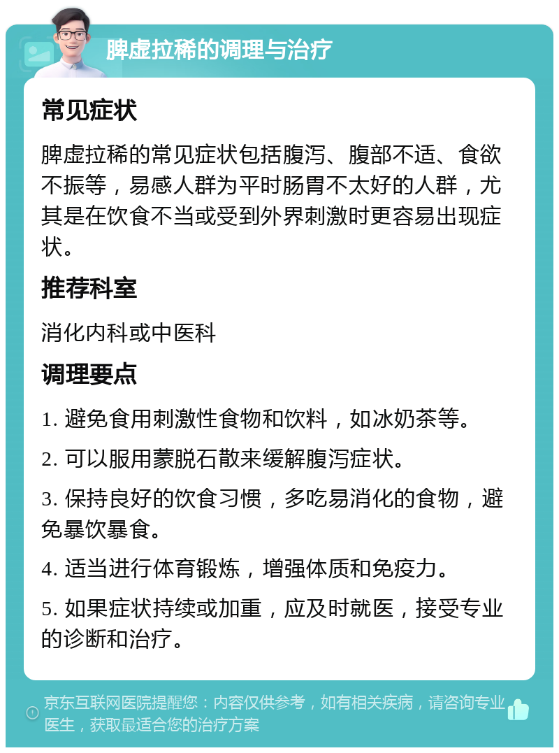 脾虚拉稀的调理与治疗 常见症状 脾虚拉稀的常见症状包括腹泻、腹部不适、食欲不振等，易感人群为平时肠胃不太好的人群，尤其是在饮食不当或受到外界刺激时更容易出现症状。 推荐科室 消化内科或中医科 调理要点 1. 避免食用刺激性食物和饮料，如冰奶茶等。 2. 可以服用蒙脱石散来缓解腹泻症状。 3. 保持良好的饮食习惯，多吃易消化的食物，避免暴饮暴食。 4. 适当进行体育锻炼，增强体质和免疫力。 5. 如果症状持续或加重，应及时就医，接受专业的诊断和治疗。