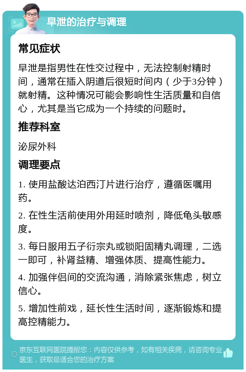 早泄的治疗与调理 常见症状 早泄是指男性在性交过程中，无法控制射精时间，通常在插入阴道后很短时间内（少于3分钟）就射精。这种情况可能会影响性生活质量和自信心，尤其是当它成为一个持续的问题时。 推荐科室 泌尿外科 调理要点 1. 使用盐酸达泊西汀片进行治疗，遵循医嘱用药。 2. 在性生活前使用外用延时喷剂，降低龟头敏感度。 3. 每日服用五子衍宗丸或锁阳固精丸调理，二选一即可，补肾益精、增强体质、提高性能力。 4. 加强伴侣间的交流沟通，消除紧张焦虑，树立信心。 5. 增加性前戏，延长性生活时间，逐渐锻炼和提高控精能力。