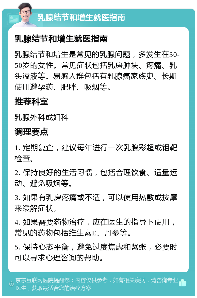 乳腺结节和增生就医指南 乳腺结节和增生就医指南 乳腺结节和增生是常见的乳腺问题，多发生在30-50岁的女性。常见症状包括乳房肿块、疼痛、乳头溢液等。易感人群包括有乳腺癌家族史、长期使用避孕药、肥胖、吸烟等。 推荐科室 乳腺外科或妇科 调理要点 1. 定期复查，建议每年进行一次乳腺彩超或钼靶检查。 2. 保持良好的生活习惯，包括合理饮食、适量运动、避免吸烟等。 3. 如果有乳房疼痛或不适，可以使用热敷或按摩来缓解症状。 4. 如果需要药物治疗，应在医生的指导下使用，常见的药物包括维生素E、丹参等。 5. 保持心态平衡，避免过度焦虑和紧张，必要时可以寻求心理咨询的帮助。