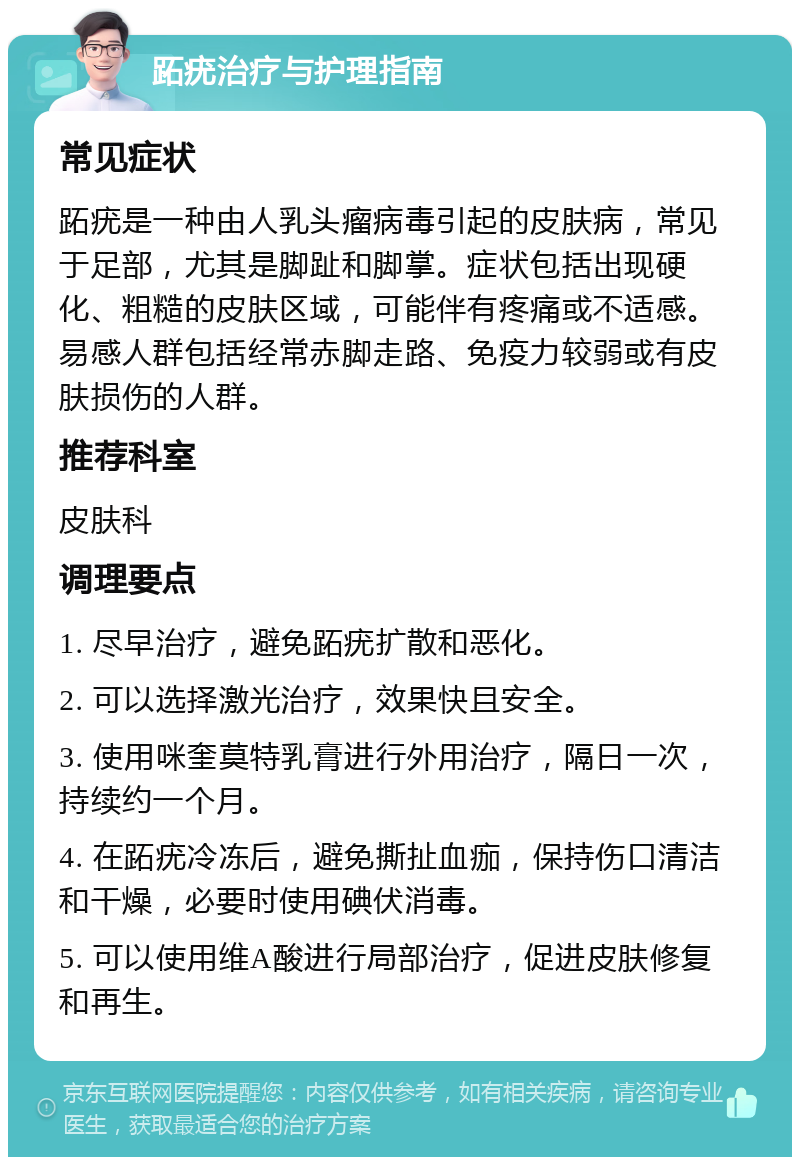 跖疣治疗与护理指南 常见症状 跖疣是一种由人乳头瘤病毒引起的皮肤病，常见于足部，尤其是脚趾和脚掌。症状包括出现硬化、粗糙的皮肤区域，可能伴有疼痛或不适感。易感人群包括经常赤脚走路、免疫力较弱或有皮肤损伤的人群。 推荐科室 皮肤科 调理要点 1. 尽早治疗，避免跖疣扩散和恶化。 2. 可以选择激光治疗，效果快且安全。 3. 使用咪奎莫特乳膏进行外用治疗，隔日一次，持续约一个月。 4. 在跖疣冷冻后，避免撕扯血痂，保持伤口清洁和干燥，必要时使用碘伏消毒。 5. 可以使用维A酸进行局部治疗，促进皮肤修复和再生。