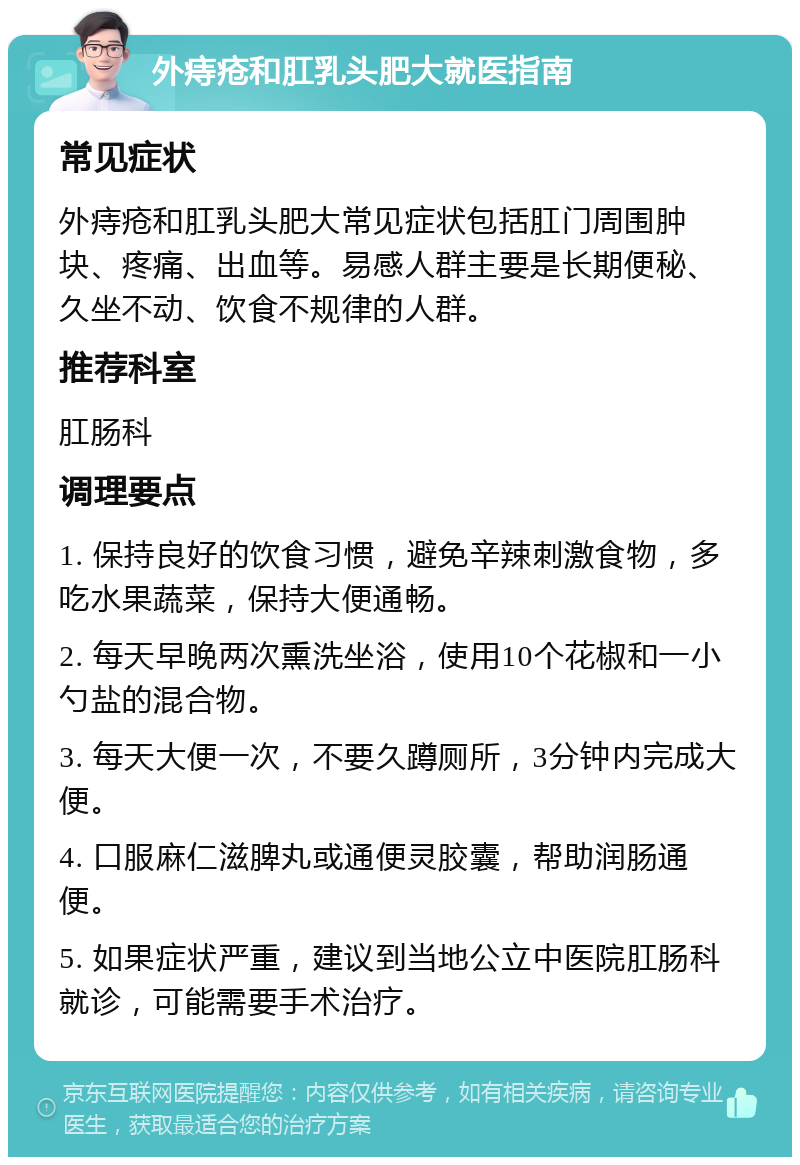 外痔疮和肛乳头肥大就医指南 常见症状 外痔疮和肛乳头肥大常见症状包括肛门周围肿块、疼痛、出血等。易感人群主要是长期便秘、久坐不动、饮食不规律的人群。 推荐科室 肛肠科 调理要点 1. 保持良好的饮食习惯，避免辛辣刺激食物，多吃水果蔬菜，保持大便通畅。 2. 每天早晚两次熏洗坐浴，使用10个花椒和一小勺盐的混合物。 3. 每天大便一次，不要久蹲厕所，3分钟内完成大便。 4. 口服麻仁滋脾丸或通便灵胶囊，帮助润肠通便。 5. 如果症状严重，建议到当地公立中医院肛肠科就诊，可能需要手术治疗。