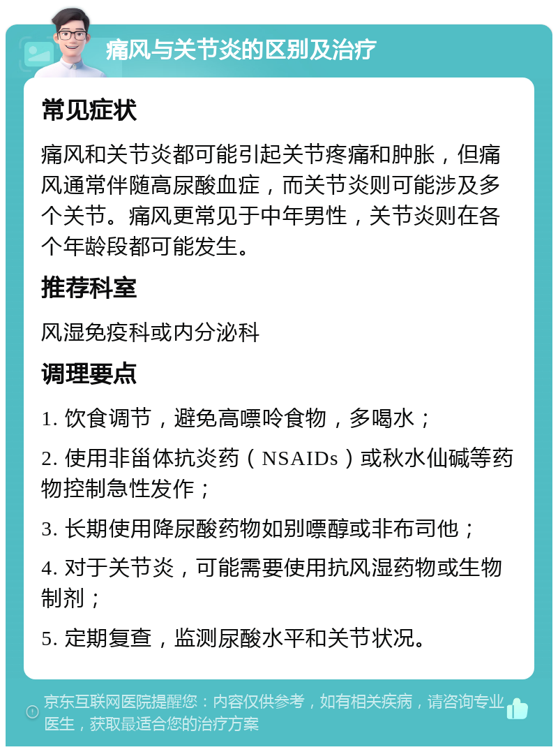 痛风与关节炎的区别及治疗 常见症状 痛风和关节炎都可能引起关节疼痛和肿胀，但痛风通常伴随高尿酸血症，而关节炎则可能涉及多个关节。痛风更常见于中年男性，关节炎则在各个年龄段都可能发生。 推荐科室 风湿免疫科或内分泌科 调理要点 1. 饮食调节，避免高嘌呤食物，多喝水； 2. 使用非甾体抗炎药（NSAIDs）或秋水仙碱等药物控制急性发作； 3. 长期使用降尿酸药物如别嘌醇或非布司他； 4. 对于关节炎，可能需要使用抗风湿药物或生物制剂； 5. 定期复查，监测尿酸水平和关节状况。