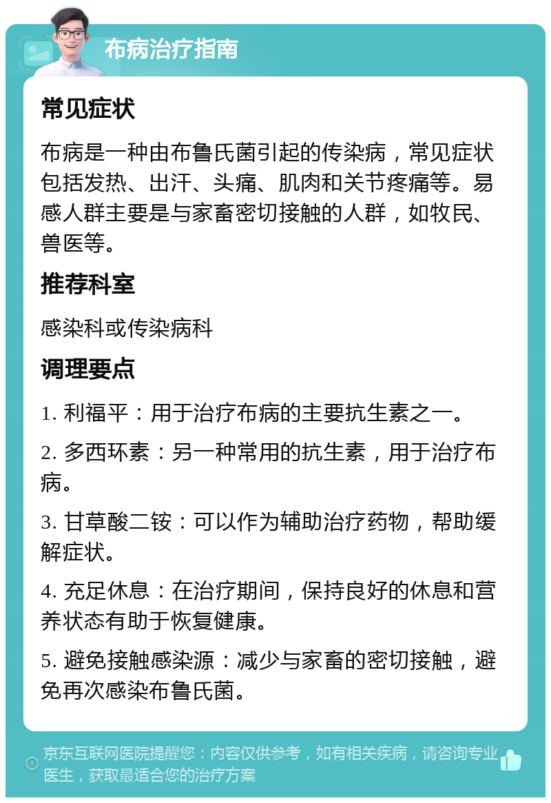 布病治疗指南 常见症状 布病是一种由布鲁氏菌引起的传染病，常见症状包括发热、出汗、头痛、肌肉和关节疼痛等。易感人群主要是与家畜密切接触的人群，如牧民、兽医等。 推荐科室 感染科或传染病科 调理要点 1. 利福平：用于治疗布病的主要抗生素之一。 2. 多西环素：另一种常用的抗生素，用于治疗布病。 3. 甘草酸二铵：可以作为辅助治疗药物，帮助缓解症状。 4. 充足休息：在治疗期间，保持良好的休息和营养状态有助于恢复健康。 5. 避免接触感染源：减少与家畜的密切接触，避免再次感染布鲁氏菌。