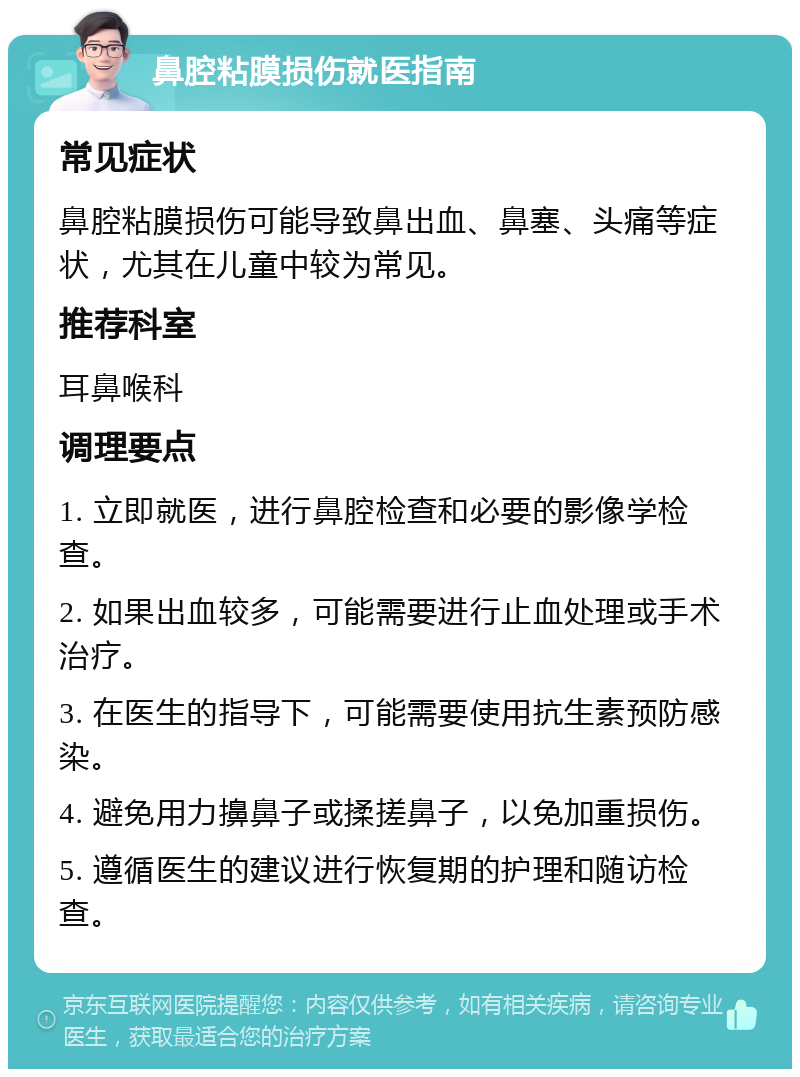 鼻腔粘膜损伤就医指南 常见症状 鼻腔粘膜损伤可能导致鼻出血、鼻塞、头痛等症状，尤其在儿童中较为常见。 推荐科室 耳鼻喉科 调理要点 1. 立即就医，进行鼻腔检查和必要的影像学检查。 2. 如果出血较多，可能需要进行止血处理或手术治疗。 3. 在医生的指导下，可能需要使用抗生素预防感染。 4. 避免用力擤鼻子或揉搓鼻子，以免加重损伤。 5. 遵循医生的建议进行恢复期的护理和随访检查。