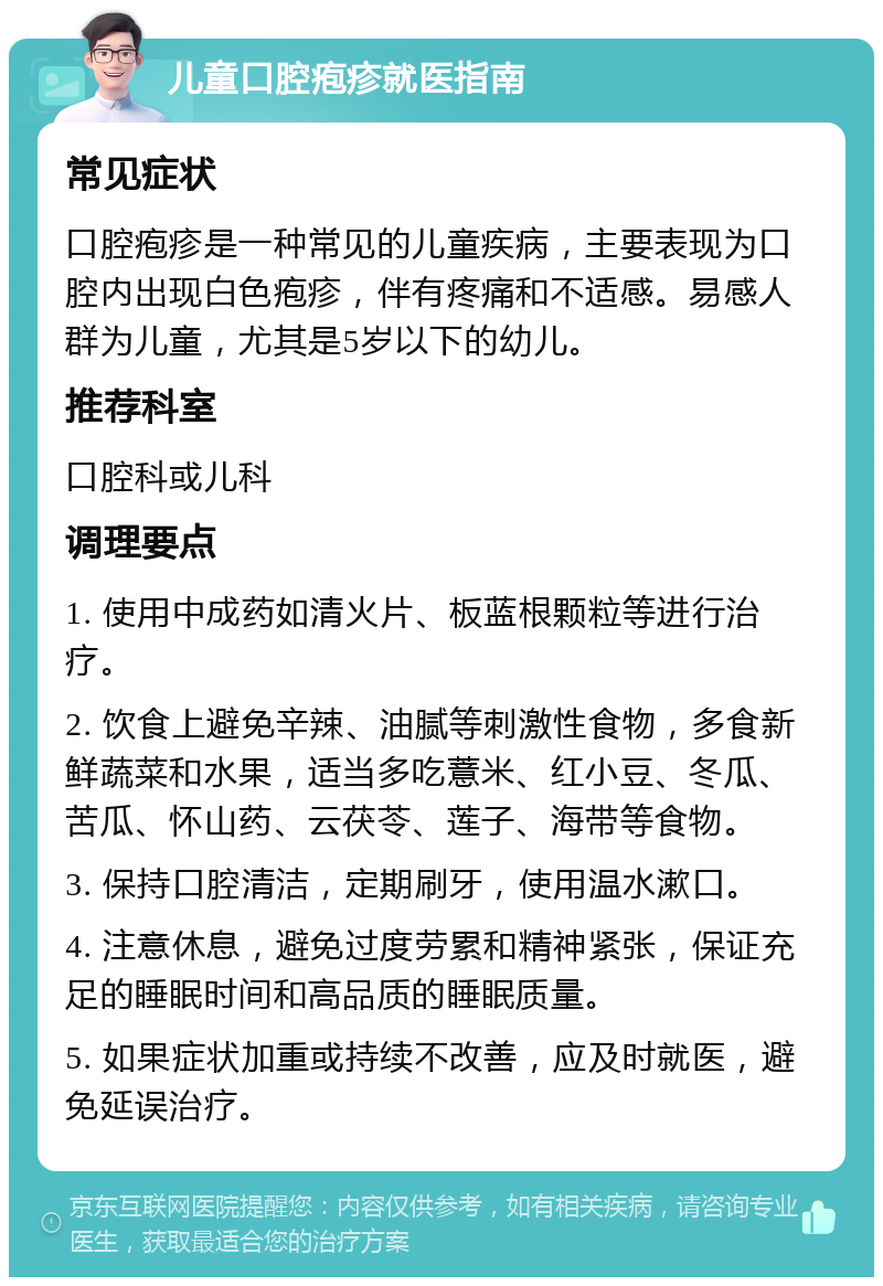 儿童口腔疱疹就医指南 常见症状 口腔疱疹是一种常见的儿童疾病，主要表现为口腔内出现白色疱疹，伴有疼痛和不适感。易感人群为儿童，尤其是5岁以下的幼儿。 推荐科室 口腔科或儿科 调理要点 1. 使用中成药如清火片、板蓝根颗粒等进行治疗。 2. 饮食上避免辛辣、油腻等刺激性食物，多食新鲜蔬菜和水果，适当多吃薏米、红小豆、冬瓜、苦瓜、怀山药、云茯苓、莲子、海带等食物。 3. 保持口腔清洁，定期刷牙，使用温水漱口。 4. 注意休息，避免过度劳累和精神紧张，保证充足的睡眠时间和高品质的睡眠质量。 5. 如果症状加重或持续不改善，应及时就医，避免延误治疗。