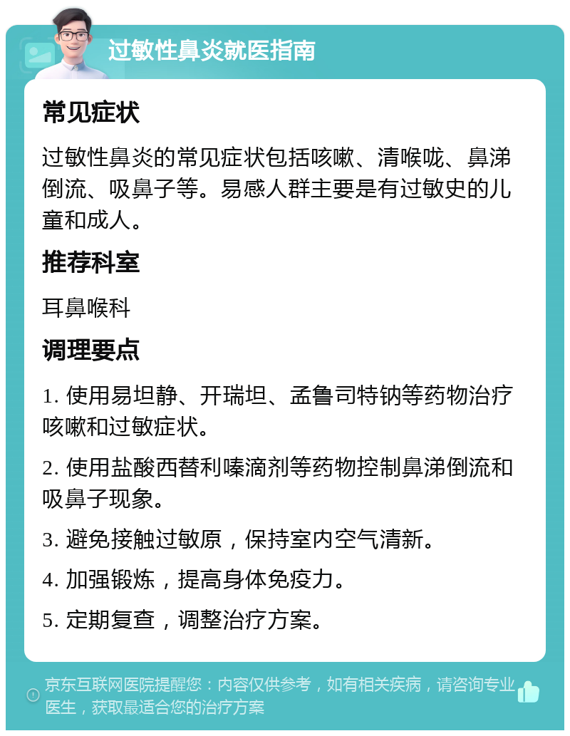 过敏性鼻炎就医指南 常见症状 过敏性鼻炎的常见症状包括咳嗽、清喉咙、鼻涕倒流、吸鼻子等。易感人群主要是有过敏史的儿童和成人。 推荐科室 耳鼻喉科 调理要点 1. 使用易坦静、开瑞坦、孟鲁司特钠等药物治疗咳嗽和过敏症状。 2. 使用盐酸西替利嗪滴剂等药物控制鼻涕倒流和吸鼻子现象。 3. 避免接触过敏原，保持室内空气清新。 4. 加强锻炼，提高身体免疫力。 5. 定期复查，调整治疗方案。