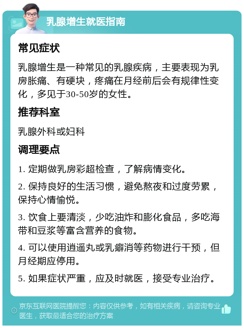 乳腺增生就医指南 常见症状 乳腺增生是一种常见的乳腺疾病，主要表现为乳房胀痛、有硬块，疼痛在月经前后会有规律性变化，多见于30-50岁的女性。 推荐科室 乳腺外科或妇科 调理要点 1. 定期做乳房彩超检查，了解病情变化。 2. 保持良好的生活习惯，避免熬夜和过度劳累，保持心情愉悦。 3. 饮食上要清淡，少吃油炸和膨化食品，多吃海带和豆浆等富含营养的食物。 4. 可以使用逍遥丸或乳癖消等药物进行干预，但月经期应停用。 5. 如果症状严重，应及时就医，接受专业治疗。