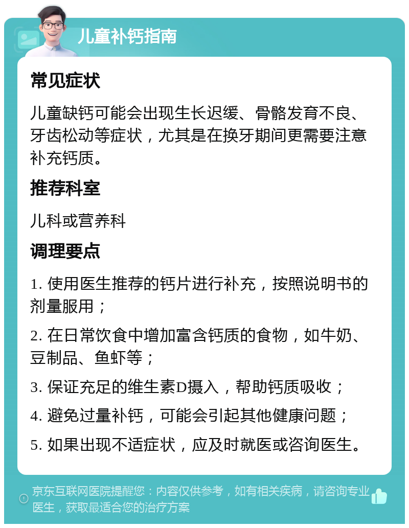 儿童补钙指南 常见症状 儿童缺钙可能会出现生长迟缓、骨骼发育不良、牙齿松动等症状，尤其是在换牙期间更需要注意补充钙质。 推荐科室 儿科或营养科 调理要点 1. 使用医生推荐的钙片进行补充，按照说明书的剂量服用； 2. 在日常饮食中增加富含钙质的食物，如牛奶、豆制品、鱼虾等； 3. 保证充足的维生素D摄入，帮助钙质吸收； 4. 避免过量补钙，可能会引起其他健康问题； 5. 如果出现不适症状，应及时就医或咨询医生。