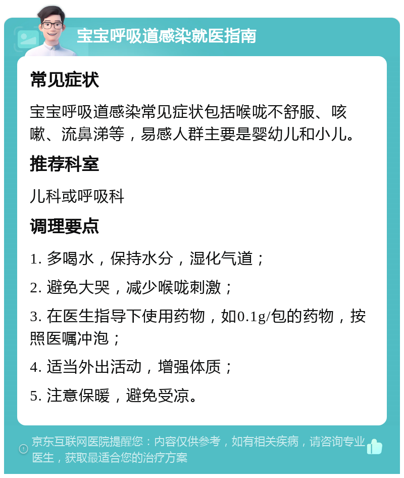 宝宝呼吸道感染就医指南 常见症状 宝宝呼吸道感染常见症状包括喉咙不舒服、咳嗽、流鼻涕等，易感人群主要是婴幼儿和小儿。 推荐科室 儿科或呼吸科 调理要点 1. 多喝水，保持水分，湿化气道； 2. 避免大哭，减少喉咙刺激； 3. 在医生指导下使用药物，如0.1g/包的药物，按照医嘱冲泡； 4. 适当外出活动，增强体质； 5. 注意保暖，避免受凉。