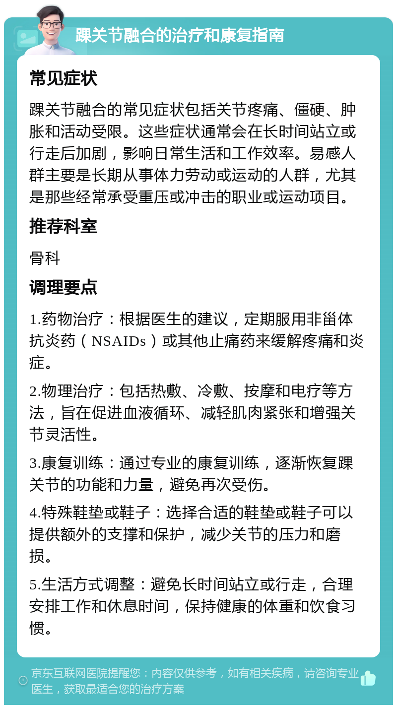 踝关节融合的治疗和康复指南 常见症状 踝关节融合的常见症状包括关节疼痛、僵硬、肿胀和活动受限。这些症状通常会在长时间站立或行走后加剧，影响日常生活和工作效率。易感人群主要是长期从事体力劳动或运动的人群，尤其是那些经常承受重压或冲击的职业或运动项目。 推荐科室 骨科 调理要点 1.药物治疗：根据医生的建议，定期服用非甾体抗炎药（NSAIDs）或其他止痛药来缓解疼痛和炎症。 2.物理治疗：包括热敷、冷敷、按摩和电疗等方法，旨在促进血液循环、减轻肌肉紧张和增强关节灵活性。 3.康复训练：通过专业的康复训练，逐渐恢复踝关节的功能和力量，避免再次受伤。 4.特殊鞋垫或鞋子：选择合适的鞋垫或鞋子可以提供额外的支撑和保护，减少关节的压力和磨损。 5.生活方式调整：避免长时间站立或行走，合理安排工作和休息时间，保持健康的体重和饮食习惯。