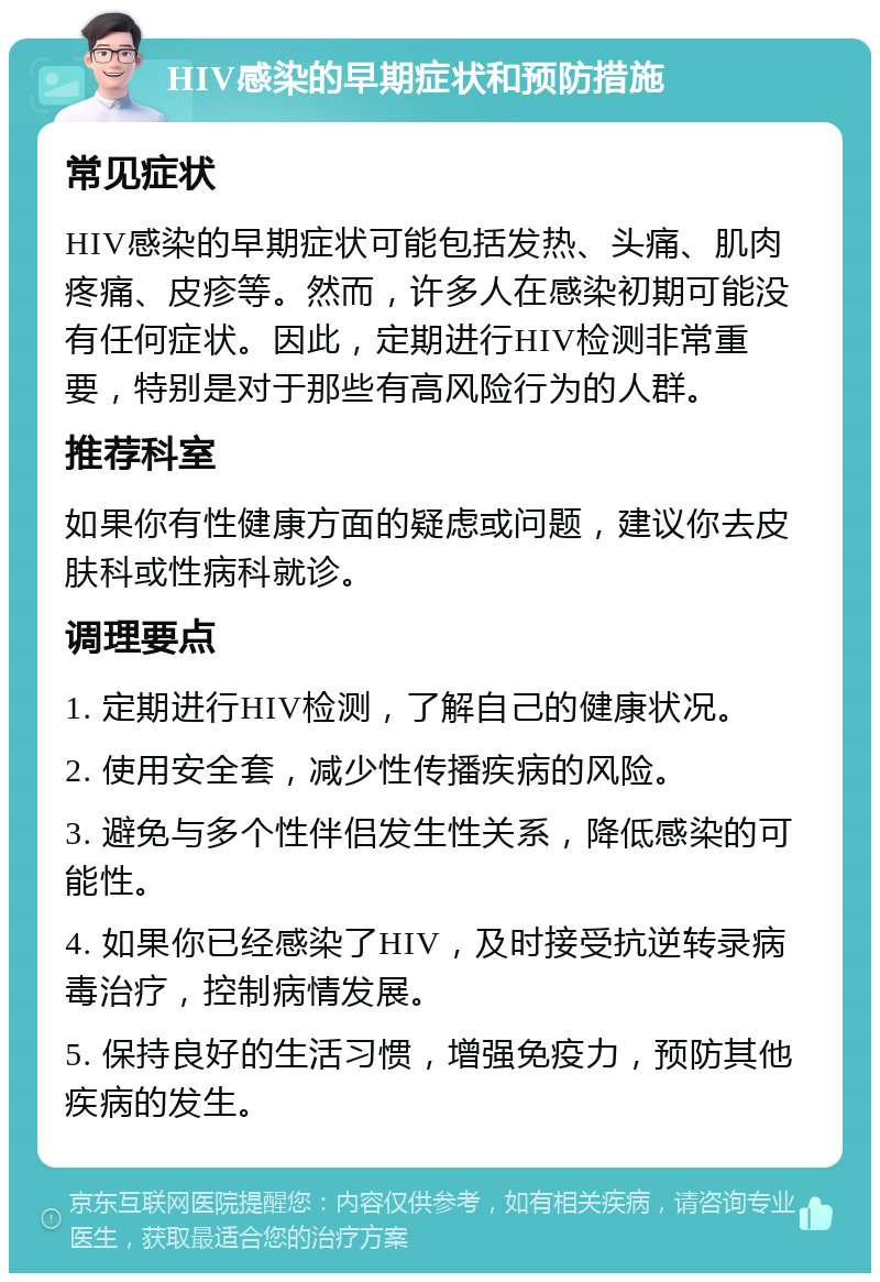 HIV感染的早期症状和预防措施 常见症状 HIV感染的早期症状可能包括发热、头痛、肌肉疼痛、皮疹等。然而，许多人在感染初期可能没有任何症状。因此，定期进行HIV检测非常重要，特别是对于那些有高风险行为的人群。 推荐科室 如果你有性健康方面的疑虑或问题，建议你去皮肤科或性病科就诊。 调理要点 1. 定期进行HIV检测，了解自己的健康状况。 2. 使用安全套，减少性传播疾病的风险。 3. 避免与多个性伴侣发生性关系，降低感染的可能性。 4. 如果你已经感染了HIV，及时接受抗逆转录病毒治疗，控制病情发展。 5. 保持良好的生活习惯，增强免疫力，预防其他疾病的发生。