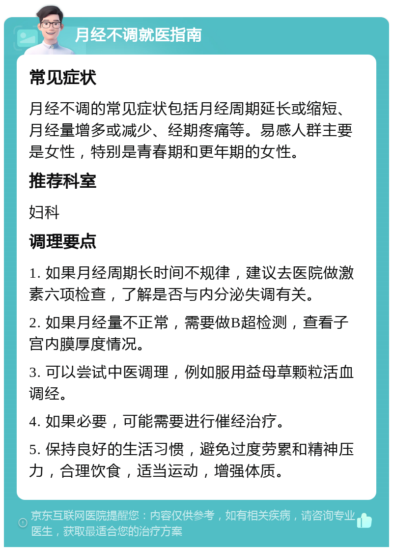 月经不调就医指南 常见症状 月经不调的常见症状包括月经周期延长或缩短、月经量增多或减少、经期疼痛等。易感人群主要是女性，特别是青春期和更年期的女性。 推荐科室 妇科 调理要点 1. 如果月经周期长时间不规律，建议去医院做激素六项检查，了解是否与内分泌失调有关。 2. 如果月经量不正常，需要做B超检测，查看子宫内膜厚度情况。 3. 可以尝试中医调理，例如服用益母草颗粒活血调经。 4. 如果必要，可能需要进行催经治疗。 5. 保持良好的生活习惯，避免过度劳累和精神压力，合理饮食，适当运动，增强体质。