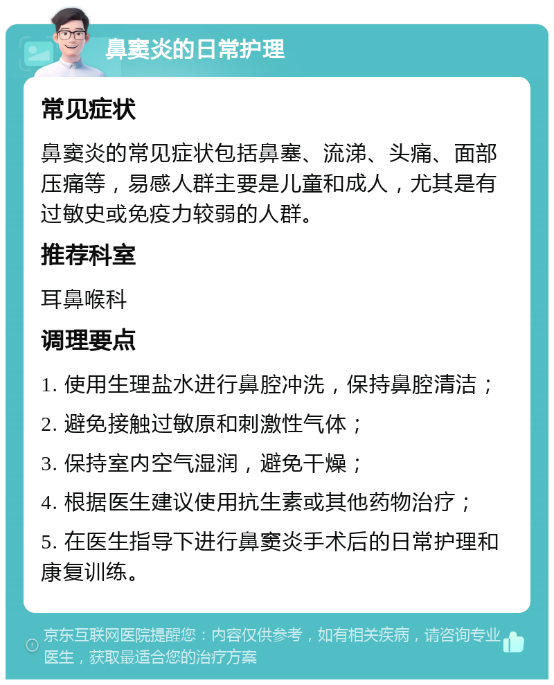 鼻窦炎的日常护理 常见症状 鼻窦炎的常见症状包括鼻塞、流涕、头痛、面部压痛等，易感人群主要是儿童和成人，尤其是有过敏史或免疫力较弱的人群。 推荐科室 耳鼻喉科 调理要点 1. 使用生理盐水进行鼻腔冲洗，保持鼻腔清洁； 2. 避免接触过敏原和刺激性气体； 3. 保持室内空气湿润，避免干燥； 4. 根据医生建议使用抗生素或其他药物治疗； 5. 在医生指导下进行鼻窦炎手术后的日常护理和康复训练。