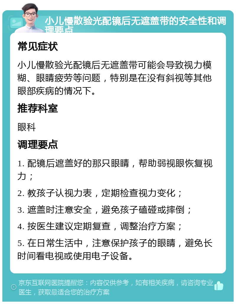 小儿慢散验光配镜后无遮盖带的安全性和调理要点 常见症状 小儿慢散验光配镜后无遮盖带可能会导致视力模糊、眼睛疲劳等问题，特别是在没有斜视等其他眼部疾病的情况下。 推荐科室 眼科 调理要点 1. 配镜后遮盖好的那只眼睛，帮助弱视眼恢复视力； 2. 教孩子认视力表，定期检查视力变化； 3. 遮盖时注意安全，避免孩子磕碰或摔倒； 4. 按医生建议定期复查，调整治疗方案； 5. 在日常生活中，注意保护孩子的眼睛，避免长时间看电视或使用电子设备。