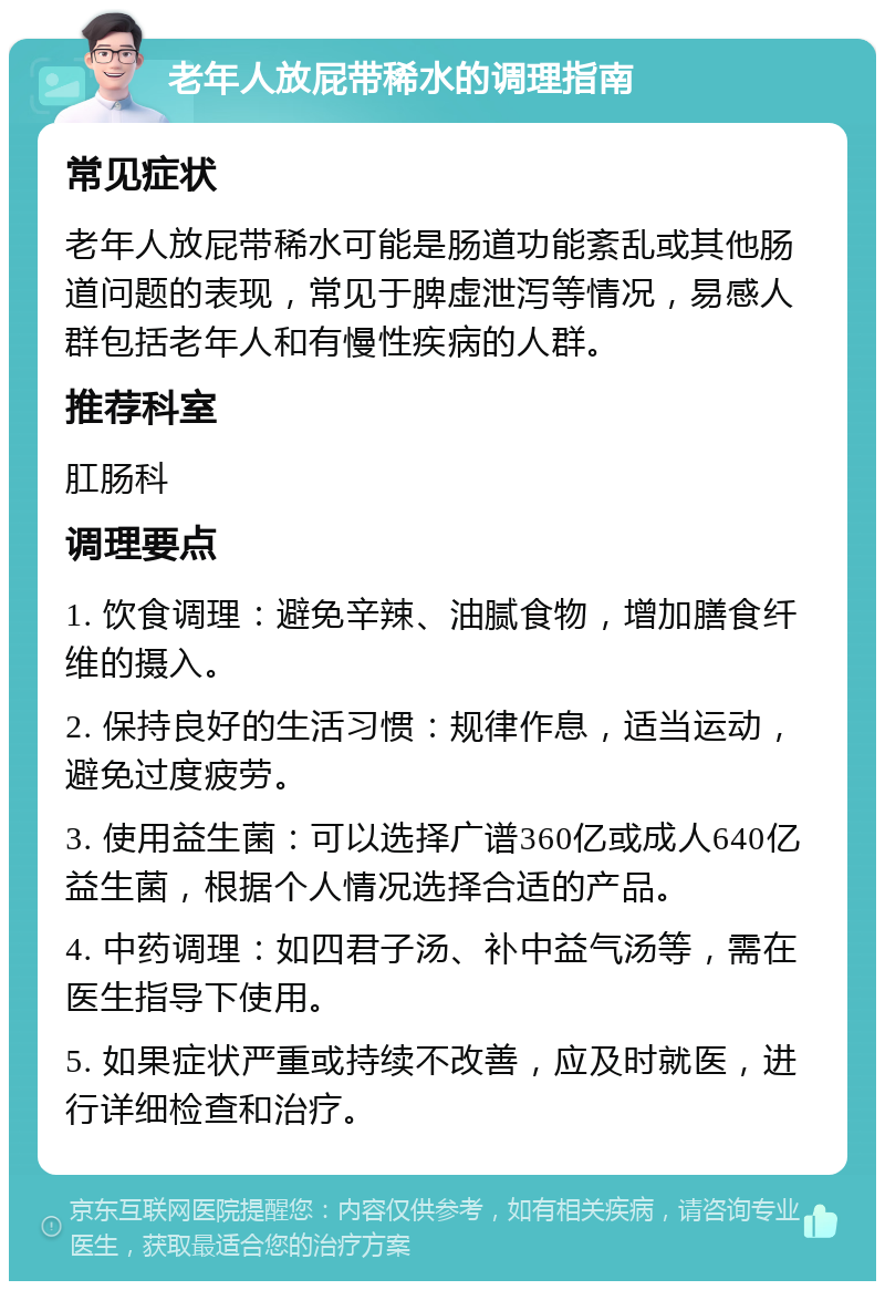 老年人放屁带稀水的调理指南 常见症状 老年人放屁带稀水可能是肠道功能紊乱或其他肠道问题的表现，常见于脾虚泄泻等情况，易感人群包括老年人和有慢性疾病的人群。 推荐科室 肛肠科 调理要点 1. 饮食调理：避免辛辣、油腻食物，增加膳食纤维的摄入。 2. 保持良好的生活习惯：规律作息，适当运动，避免过度疲劳。 3. 使用益生菌：可以选择广谱360亿或成人640亿益生菌，根据个人情况选择合适的产品。 4. 中药调理：如四君子汤、补中益气汤等，需在医生指导下使用。 5. 如果症状严重或持续不改善，应及时就医，进行详细检查和治疗。