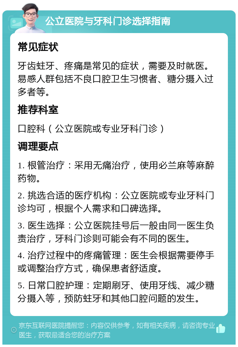 公立医院与牙科门诊选择指南 常见症状 牙齿蛀牙、疼痛是常见的症状，需要及时就医。易感人群包括不良口腔卫生习惯者、糖分摄入过多者等。 推荐科室 口腔科（公立医院或专业牙科门诊） 调理要点 1. 根管治疗：采用无痛治疗，使用必兰麻等麻醉药物。 2. 挑选合适的医疗机构：公立医院或专业牙科门诊均可，根据个人需求和口碑选择。 3. 医生选择：公立医院挂号后一般由同一医生负责治疗，牙科门诊则可能会有不同的医生。 4. 治疗过程中的疼痛管理：医生会根据需要停手或调整治疗方式，确保患者舒适度。 5. 日常口腔护理：定期刷牙、使用牙线、减少糖分摄入等，预防蛀牙和其他口腔问题的发生。