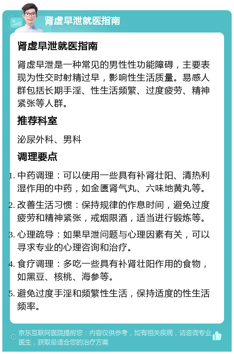 肾虚早泄就医指南 肾虚早泄就医指南 肾虚早泄是一种常见的男性性功能障碍，主要表现为性交时射精过早，影响性生活质量。易感人群包括长期手淫、性生活频繁、过度疲劳、精神紧张等人群。 推荐科室 泌尿外科、男科 调理要点 中药调理：可以使用一些具有补肾壮阳、清热利湿作用的中药，如金匮肾气丸、六味地黄丸等。 改善生活习惯：保持规律的作息时间，避免过度疲劳和精神紧张，戒烟限酒，适当进行锻炼等。 心理疏导：如果早泄问题与心理因素有关，可以寻求专业的心理咨询和治疗。 食疗调理：多吃一些具有补肾壮阳作用的食物，如黑豆、核桃、海参等。 避免过度手淫和频繁性生活，保持适度的性生活频率。