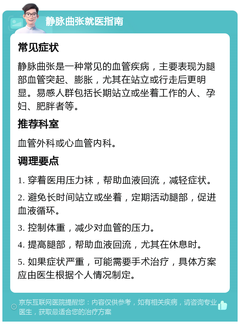 静脉曲张就医指南 常见症状 静脉曲张是一种常见的血管疾病，主要表现为腿部血管突起、膨胀，尤其在站立或行走后更明显。易感人群包括长期站立或坐着工作的人、孕妇、肥胖者等。 推荐科室 血管外科或心血管内科。 调理要点 1. 穿着医用压力袜，帮助血液回流，减轻症状。 2. 避免长时间站立或坐着，定期活动腿部，促进血液循环。 3. 控制体重，减少对血管的压力。 4. 提高腿部，帮助血液回流，尤其在休息时。 5. 如果症状严重，可能需要手术治疗，具体方案应由医生根据个人情况制定。