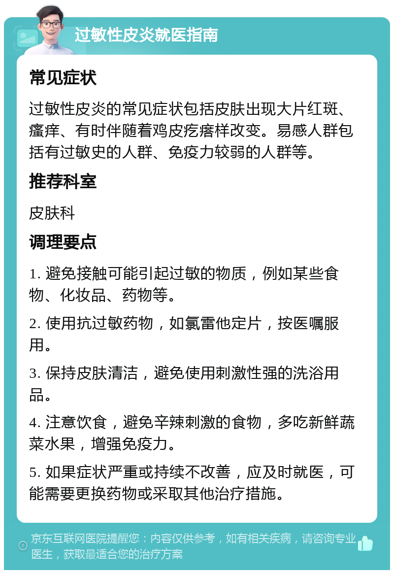 过敏性皮炎就医指南 常见症状 过敏性皮炎的常见症状包括皮肤出现大片红斑、瘙痒、有时伴随着鸡皮疙瘩样改变。易感人群包括有过敏史的人群、免疫力较弱的人群等。 推荐科室 皮肤科 调理要点 1. 避免接触可能引起过敏的物质，例如某些食物、化妆品、药物等。 2. 使用抗过敏药物，如氯雷他定片，按医嘱服用。 3. 保持皮肤清洁，避免使用刺激性强的洗浴用品。 4. 注意饮食，避免辛辣刺激的食物，多吃新鲜蔬菜水果，增强免疫力。 5. 如果症状严重或持续不改善，应及时就医，可能需要更换药物或采取其他治疗措施。