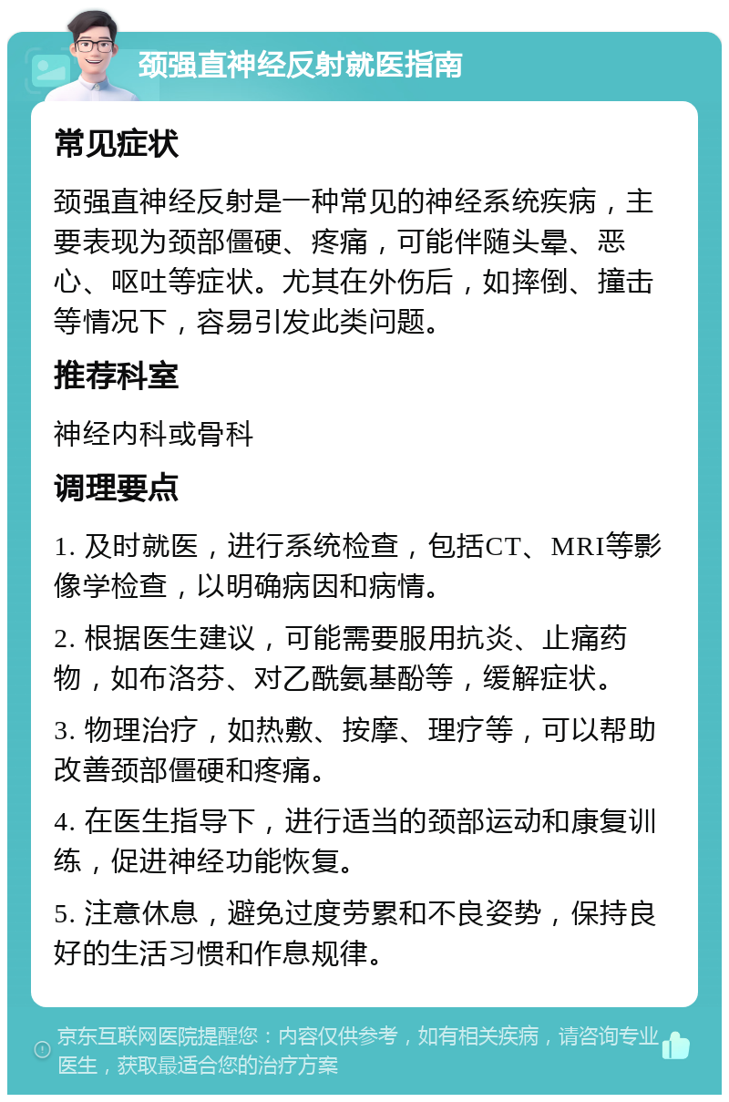 颈强直神经反射就医指南 常见症状 颈强直神经反射是一种常见的神经系统疾病，主要表现为颈部僵硬、疼痛，可能伴随头晕、恶心、呕吐等症状。尤其在外伤后，如摔倒、撞击等情况下，容易引发此类问题。 推荐科室 神经内科或骨科 调理要点 1. 及时就医，进行系统检查，包括CT、MRI等影像学检查，以明确病因和病情。 2. 根据医生建议，可能需要服用抗炎、止痛药物，如布洛芬、对乙酰氨基酚等，缓解症状。 3. 物理治疗，如热敷、按摩、理疗等，可以帮助改善颈部僵硬和疼痛。 4. 在医生指导下，进行适当的颈部运动和康复训练，促进神经功能恢复。 5. 注意休息，避免过度劳累和不良姿势，保持良好的生活习惯和作息规律。