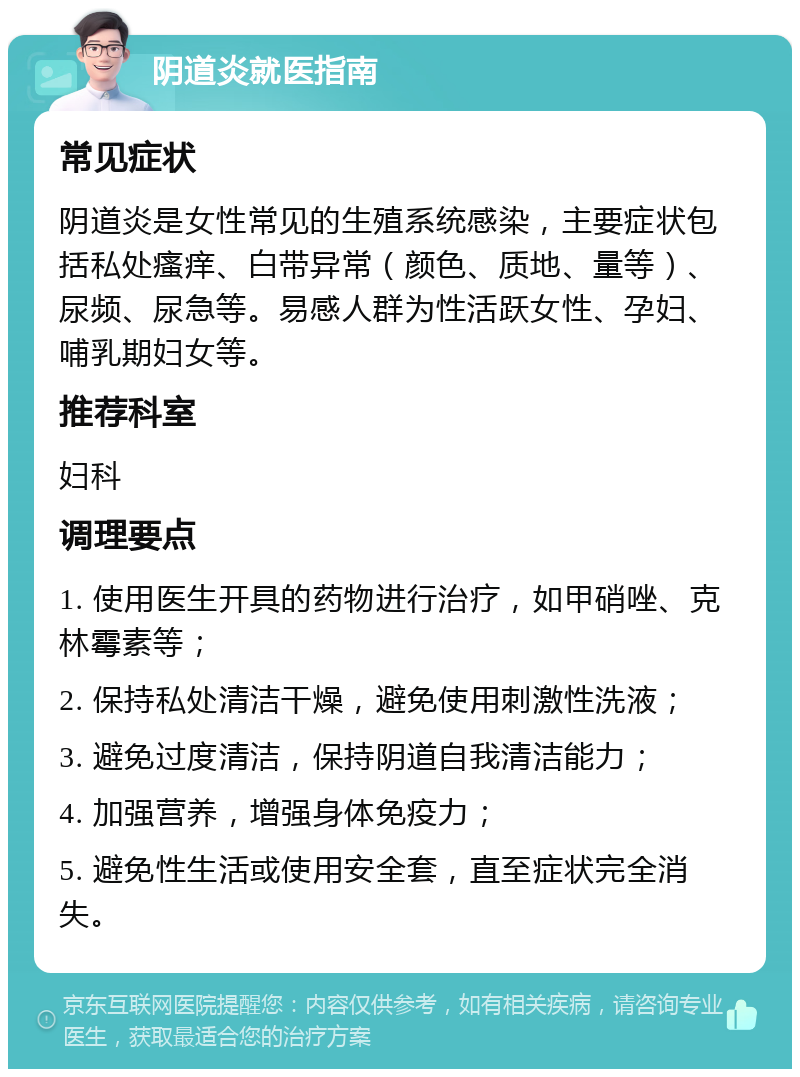 阴道炎就医指南 常见症状 阴道炎是女性常见的生殖系统感染，主要症状包括私处瘙痒、白带异常（颜色、质地、量等）、尿频、尿急等。易感人群为性活跃女性、孕妇、哺乳期妇女等。 推荐科室 妇科 调理要点 1. 使用医生开具的药物进行治疗，如甲硝唑、克林霉素等； 2. 保持私处清洁干燥，避免使用刺激性洗液； 3. 避免过度清洁，保持阴道自我清洁能力； 4. 加强营养，增强身体免疫力； 5. 避免性生活或使用安全套，直至症状完全消失。