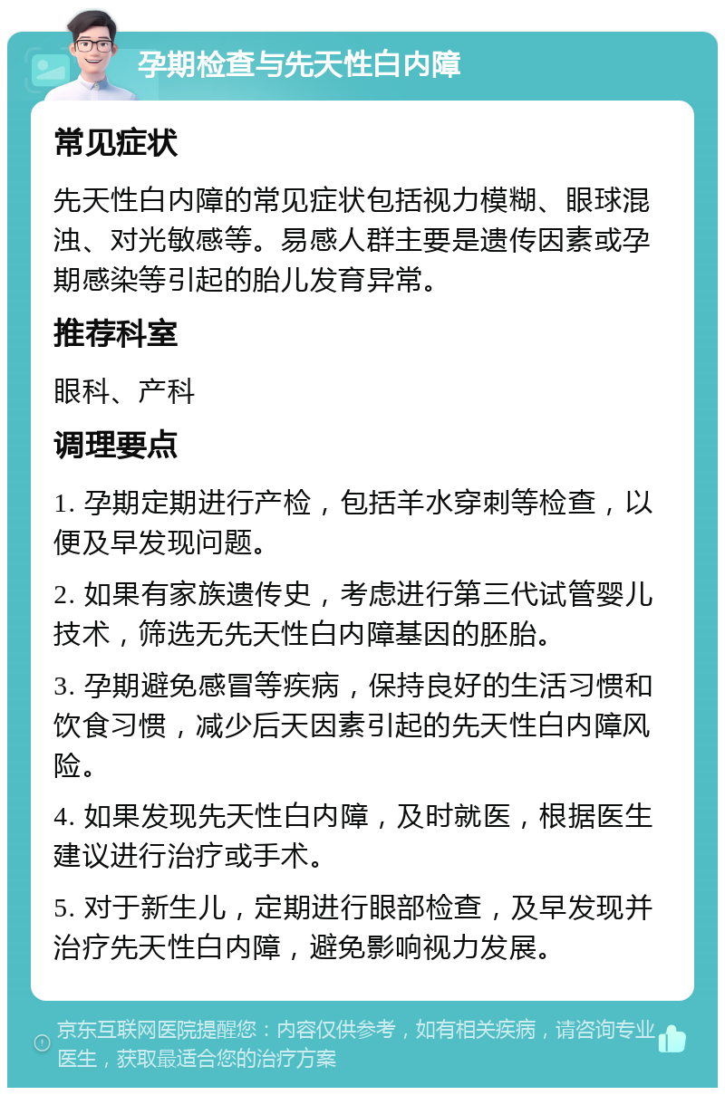 孕期检查与先天性白内障 常见症状 先天性白内障的常见症状包括视力模糊、眼球混浊、对光敏感等。易感人群主要是遗传因素或孕期感染等引起的胎儿发育异常。 推荐科室 眼科、产科 调理要点 1. 孕期定期进行产检，包括羊水穿刺等检查，以便及早发现问题。 2. 如果有家族遗传史，考虑进行第三代试管婴儿技术，筛选无先天性白内障基因的胚胎。 3. 孕期避免感冒等疾病，保持良好的生活习惯和饮食习惯，减少后天因素引起的先天性白内障风险。 4. 如果发现先天性白内障，及时就医，根据医生建议进行治疗或手术。 5. 对于新生儿，定期进行眼部检查，及早发现并治疗先天性白内障，避免影响视力发展。