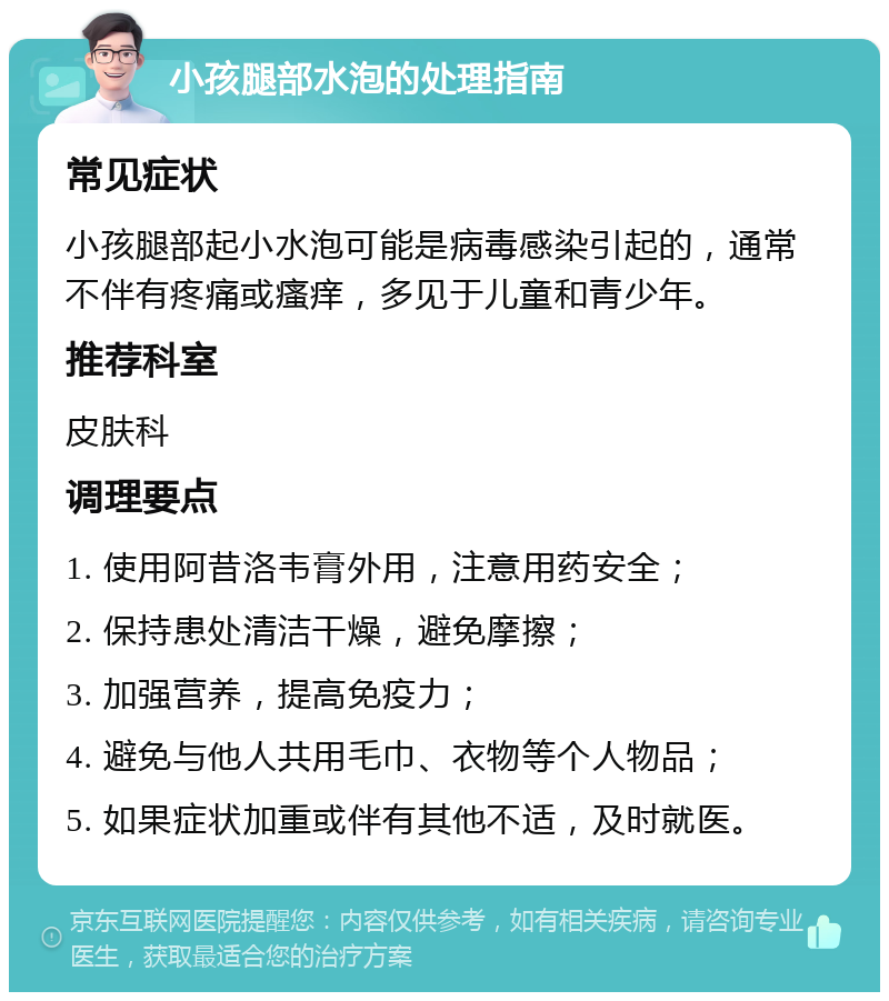 小孩腿部水泡的处理指南 常见症状 小孩腿部起小水泡可能是病毒感染引起的，通常不伴有疼痛或瘙痒，多见于儿童和青少年。 推荐科室 皮肤科 调理要点 1. 使用阿昔洛韦膏外用，注意用药安全； 2. 保持患处清洁干燥，避免摩擦； 3. 加强营养，提高免疫力； 4. 避免与他人共用毛巾、衣物等个人物品； 5. 如果症状加重或伴有其他不适，及时就医。