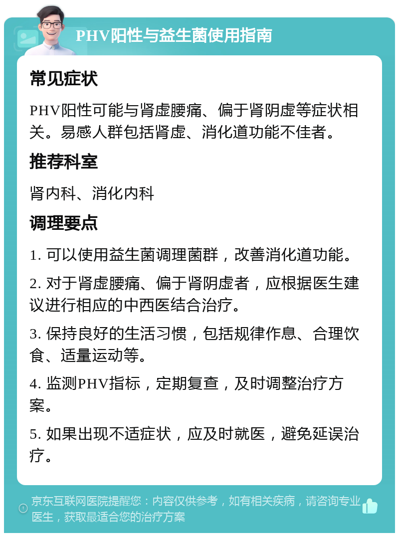 PHV阳性与益生菌使用指南 常见症状 PHV阳性可能与肾虚腰痛、偏于肾阴虚等症状相关。易感人群包括肾虚、消化道功能不佳者。 推荐科室 肾内科、消化内科 调理要点 1. 可以使用益生菌调理菌群，改善消化道功能。 2. 对于肾虚腰痛、偏于肾阴虚者，应根据医生建议进行相应的中西医结合治疗。 3. 保持良好的生活习惯，包括规律作息、合理饮食、适量运动等。 4. 监测PHV指标，定期复查，及时调整治疗方案。 5. 如果出现不适症状，应及时就医，避免延误治疗。