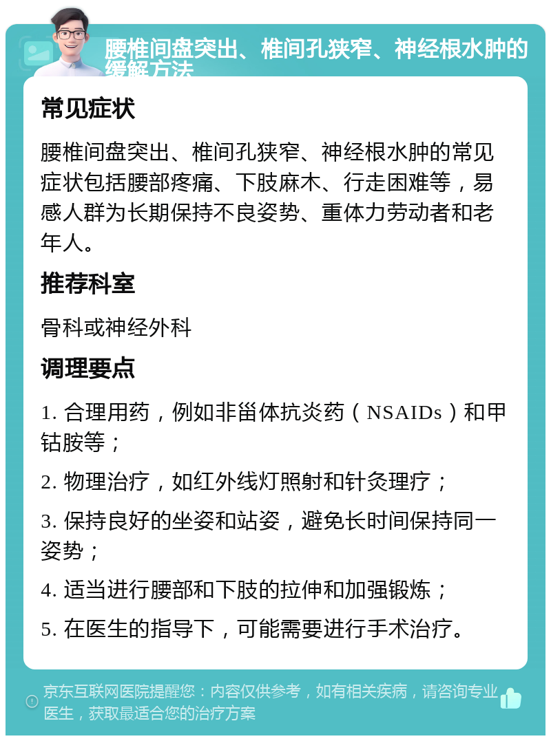 腰椎间盘突出、椎间孔狭窄、神经根水肿的缓解方法 常见症状 腰椎间盘突出、椎间孔狭窄、神经根水肿的常见症状包括腰部疼痛、下肢麻木、行走困难等，易感人群为长期保持不良姿势、重体力劳动者和老年人。 推荐科室 骨科或神经外科 调理要点 1. 合理用药，例如非甾体抗炎药（NSAIDs）和甲钴胺等； 2. 物理治疗，如红外线灯照射和针灸理疗； 3. 保持良好的坐姿和站姿，避免长时间保持同一姿势； 4. 适当进行腰部和下肢的拉伸和加强锻炼； 5. 在医生的指导下，可能需要进行手术治疗。