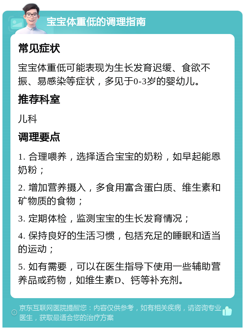 宝宝体重低的调理指南 常见症状 宝宝体重低可能表现为生长发育迟缓、食欲不振、易感染等症状，多见于0-3岁的婴幼儿。 推荐科室 儿科 调理要点 1. 合理喂养，选择适合宝宝的奶粉，如早起能恩奶粉； 2. 增加营养摄入，多食用富含蛋白质、维生素和矿物质的食物； 3. 定期体检，监测宝宝的生长发育情况； 4. 保持良好的生活习惯，包括充足的睡眠和适当的运动； 5. 如有需要，可以在医生指导下使用一些辅助营养品或药物，如维生素D、钙等补充剂。