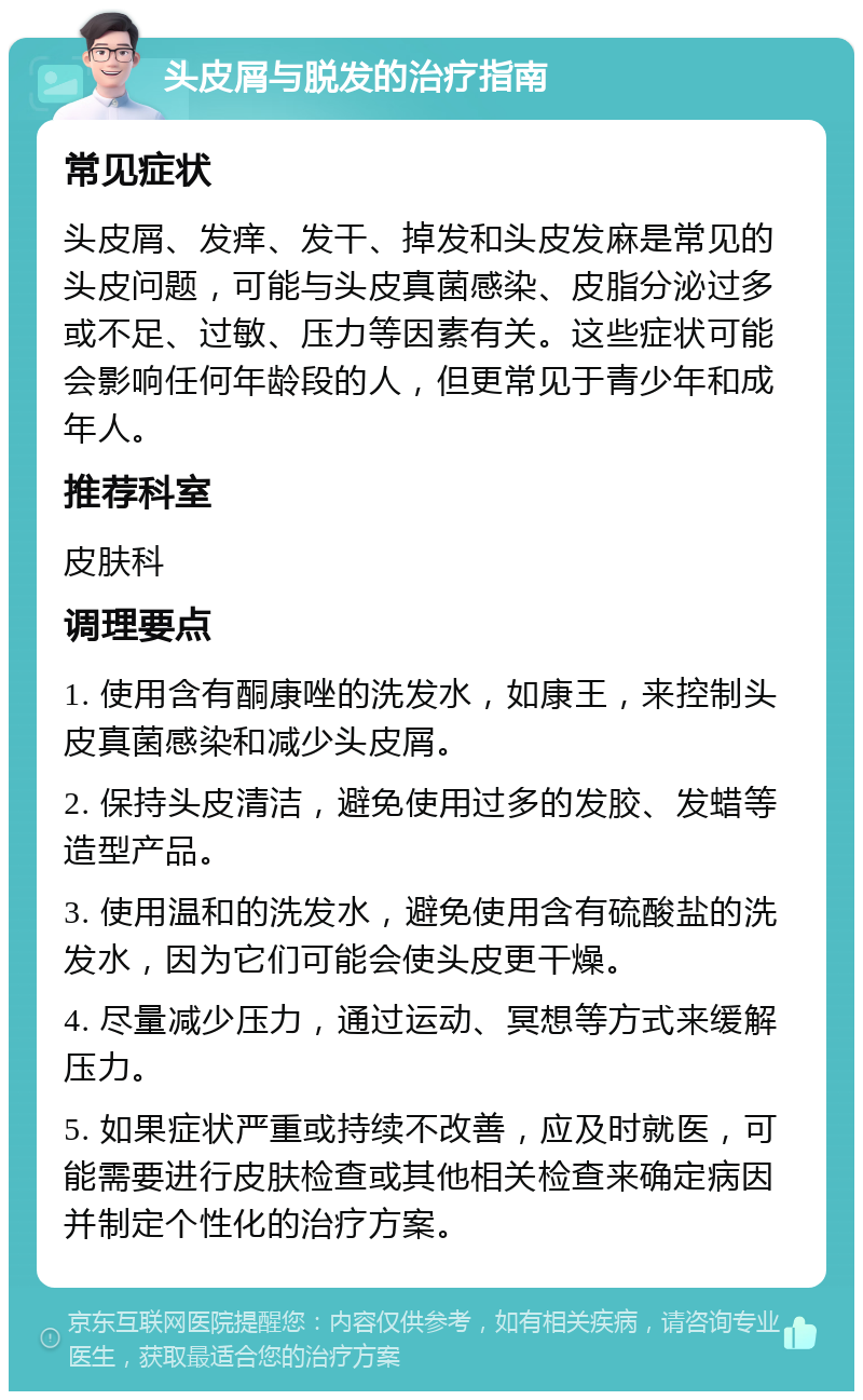 头皮屑与脱发的治疗指南 常见症状 头皮屑、发痒、发干、掉发和头皮发麻是常见的头皮问题，可能与头皮真菌感染、皮脂分泌过多或不足、过敏、压力等因素有关。这些症状可能会影响任何年龄段的人，但更常见于青少年和成年人。 推荐科室 皮肤科 调理要点 1. 使用含有酮康唑的洗发水，如康王，来控制头皮真菌感染和减少头皮屑。 2. 保持头皮清洁，避免使用过多的发胶、发蜡等造型产品。 3. 使用温和的洗发水，避免使用含有硫酸盐的洗发水，因为它们可能会使头皮更干燥。 4. 尽量减少压力，通过运动、冥想等方式来缓解压力。 5. 如果症状严重或持续不改善，应及时就医，可能需要进行皮肤检查或其他相关检查来确定病因并制定个性化的治疗方案。