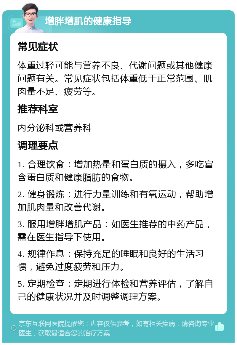 增胖增肌的健康指导 常见症状 体重过轻可能与营养不良、代谢问题或其他健康问题有关。常见症状包括体重低于正常范围、肌肉量不足、疲劳等。 推荐科室 内分泌科或营养科 调理要点 1. 合理饮食：增加热量和蛋白质的摄入，多吃富含蛋白质和健康脂肪的食物。 2. 健身锻炼：进行力量训练和有氧运动，帮助增加肌肉量和改善代谢。 3. 服用增胖增肌产品：如医生推荐的中药产品，需在医生指导下使用。 4. 规律作息：保持充足的睡眠和良好的生活习惯，避免过度疲劳和压力。 5. 定期检查：定期进行体检和营养评估，了解自己的健康状况并及时调整调理方案。