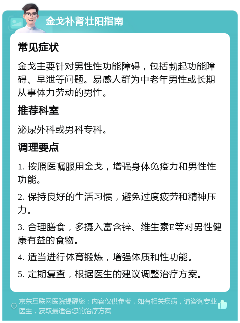 金戈补肾壮阳指南 常见症状 金戈主要针对男性性功能障碍，包括勃起功能障碍、早泄等问题。易感人群为中老年男性或长期从事体力劳动的男性。 推荐科室 泌尿外科或男科专科。 调理要点 1. 按照医嘱服用金戈，增强身体免疫力和男性性功能。 2. 保持良好的生活习惯，避免过度疲劳和精神压力。 3. 合理膳食，多摄入富含锌、维生素E等对男性健康有益的食物。 4. 适当进行体育锻炼，增强体质和性功能。 5. 定期复查，根据医生的建议调整治疗方案。