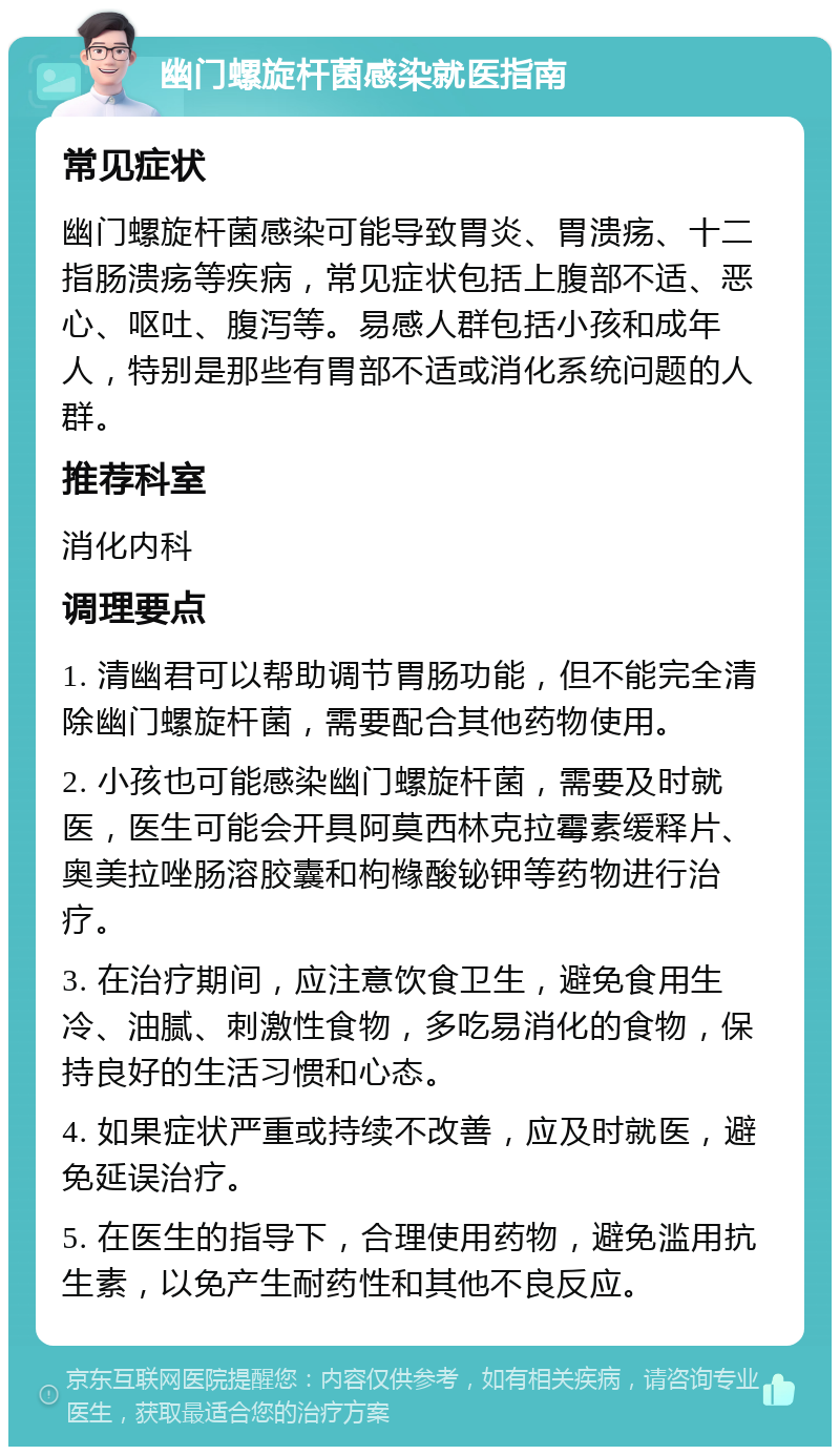 幽门螺旋杆菌感染就医指南 常见症状 幽门螺旋杆菌感染可能导致胃炎、胃溃疡、十二指肠溃疡等疾病，常见症状包括上腹部不适、恶心、呕吐、腹泻等。易感人群包括小孩和成年人，特别是那些有胃部不适或消化系统问题的人群。 推荐科室 消化内科 调理要点 1. 清幽君可以帮助调节胃肠功能，但不能完全清除幽门螺旋杆菌，需要配合其他药物使用。 2. 小孩也可能感染幽门螺旋杆菌，需要及时就医，医生可能会开具阿莫西林克拉霉素缓释片、奥美拉唑肠溶胶囊和枸橼酸铋钾等药物进行治疗。 3. 在治疗期间，应注意饮食卫生，避免食用生冷、油腻、刺激性食物，多吃易消化的食物，保持良好的生活习惯和心态。 4. 如果症状严重或持续不改善，应及时就医，避免延误治疗。 5. 在医生的指导下，合理使用药物，避免滥用抗生素，以免产生耐药性和其他不良反应。