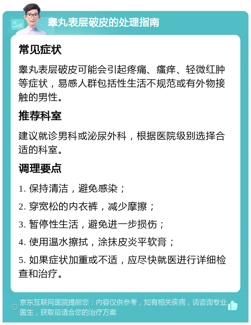 睾丸表层破皮的处理指南 常见症状 睾丸表层破皮可能会引起疼痛、瘙痒、轻微红肿等症状，易感人群包括性生活不规范或有外物接触的男性。 推荐科室 建议就诊男科或泌尿外科，根据医院级别选择合适的科室。 调理要点 1. 保持清洁，避免感染； 2. 穿宽松的内衣裤，减少摩擦； 3. 暂停性生活，避免进一步损伤； 4. 使用温水擦拭，涂抹皮炎平软膏； 5. 如果症状加重或不适，应尽快就医进行详细检查和治疗。