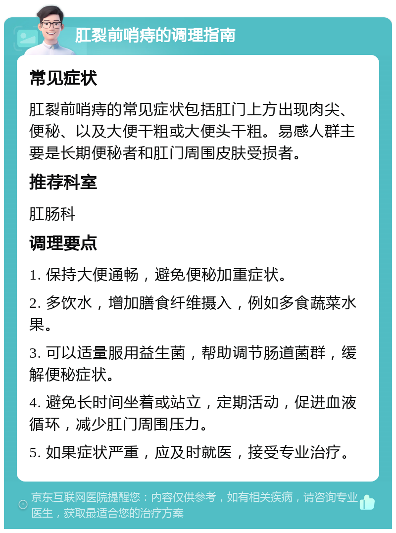 肛裂前哨痔的调理指南 常见症状 肛裂前哨痔的常见症状包括肛门上方出现肉尖、便秘、以及大便干粗或大便头干粗。易感人群主要是长期便秘者和肛门周围皮肤受损者。 推荐科室 肛肠科 调理要点 1. 保持大便通畅，避免便秘加重症状。 2. 多饮水，增加膳食纤维摄入，例如多食蔬菜水果。 3. 可以适量服用益生菌，帮助调节肠道菌群，缓解便秘症状。 4. 避免长时间坐着或站立，定期活动，促进血液循环，减少肛门周围压力。 5. 如果症状严重，应及时就医，接受专业治疗。